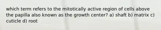 which term refers to the mitotically active region of cells above the papilla also known as the growth center? a) shaft b) matrix c) cuticle d) root