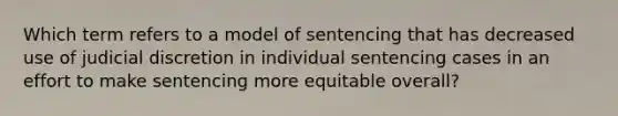 Which term refers to a model of sentencing that has decreased use of judicial discretion in individual sentencing cases in an effort to make sentencing more equitable overall?