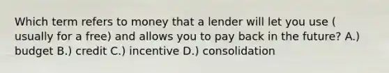 Which term refers to money that a lender will let you use ( usually for a free) and allows you to pay back in the future? A.) budget B.) credit C.) incentive D.) consolidation