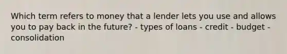 Which term refers to money that a lender lets you use and allows you to pay back in the future? - types of loans - credit - budget - consolidation