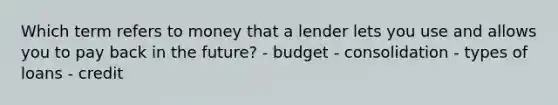 Which term refers to money that a lender lets you use and allows you to pay back in the future? - budget - consolidation - types of loans - credit