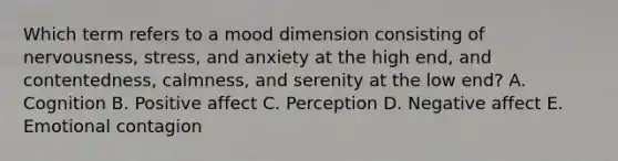 Which term refers to a mood dimension consisting of​ nervousness, stress, and anxiety at the high​ end, and​ contentedness, calmness, and serenity at the low​ end? A. Cognition B. Positive affect C. Perception D. Negative affect E. Emotional contagion