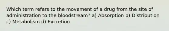 Which term refers to the movement of a drug from the site of administration to the bloodstream? a) Absorption b) Distribution c) Metabolism d) Excretion