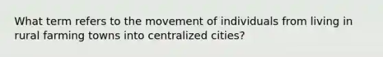 What term refers to the movement of individuals from living in rural farming towns into centralized cities?