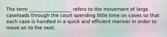 The term __________________ refers to the movement of large caseloads through the court spending little time on cases so that each case is handled in a quick and efficient manner in order to move on to the next.