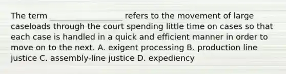 The term __________________ refers to the movement of large caseloads through the court spending little time on cases so that each case is handled in a quick and efficient manner in order to move on to the next. A. exigent processing B. production line justice C. assembly-line justice D. expediency