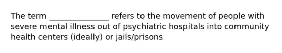 The term _______________ refers to the movement of people with severe mental illness out of psychiatric hospitals into community health centers (ideally) or jails/prisons