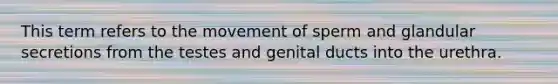 This term refers to the movement of sperm and glandular secretions from the testes and genital ducts into the urethra.