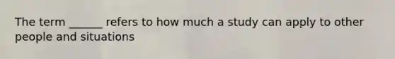 The term ______ refers to how much a study can apply to other people and situations