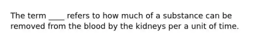 The term ____ refers to how much of a substance can be removed from the blood by the kidneys per a unit of time.