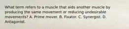 What term refers to a muscle that aids another muscle by producing the same movement or reducing undesirable movements? A. Prime mover. B. Fixator. C. Synergist. D. Antagonist.