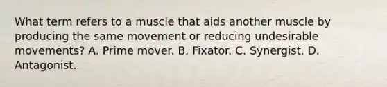 What term refers to a muscle that aids another muscle by producing the same movement or reducing undesirable movements? A. Prime mover. B. Fixator. C. Synergist. D. Antagonist.