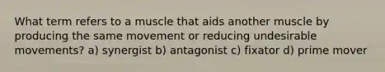 What term refers to a muscle that aids another muscle by producing the same movement or reducing undesirable movements? a) synergist b) antagonist c) fixator d) prime mover