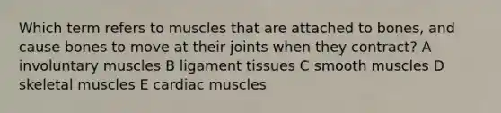 Which term refers to muscles that are attached to bones, and cause bones to move at their joints when they contract? A involuntary muscles B ligament tissues C smooth muscles D skeletal muscles E cardiac muscles