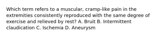 Which term refers to a muscular, cramp-like pain in the extremities consistently reproduced with the same degree of exercise and relieved by rest? A. Bruit B. Intermittent claudication C. Ischemia D. Aneurysm