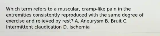 Which term refers to a muscular, cramp-like pain in the extremities consistently reproduced with the same degree of exercise and relieved by rest? A. Aneurysm B. Bruit C. Intermittent claudication D. Ischemia