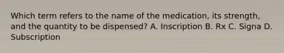 Which term refers to the name of the medication, its strength, and the quantity to be dispensed? A. Inscription B. Rx C. Signa D. Subscription