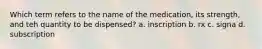 Which term refers to the name of the medication, its strength, and teh quantity to be dispensed? a. inscription b. rx c. signa d. subscription