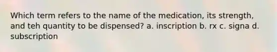 Which term refers to the name of the medication, its strength, and teh quantity to be dispensed? a. inscription b. rx c. signa d. subscription