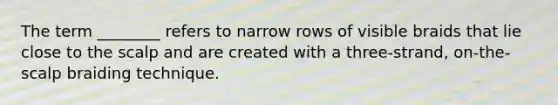 The term ________ refers to narrow rows of visible braids that lie close to the scalp and are created with a three-strand, on-the-scalp braiding technique.