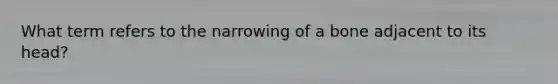 What term refers to the narrowing of a bone adjacent to its head?