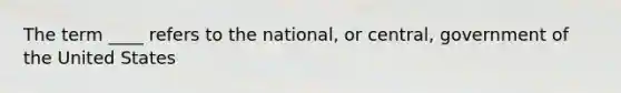 The term ____ refers to the national, or central, government of the United States