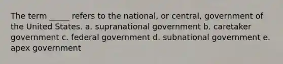 The term _____ refers to the national, or central, government of the United States. a. supranational government b. caretaker government c. federal government d. subnational government e. apex government