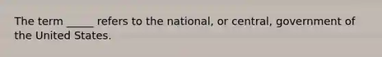 The term _____ refers to the national, or central, government of the United States.