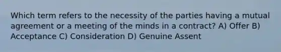 Which term refers to the necessity of the parties having a mutual agreement or a meeting of the minds in a contract? A) Offer B) Acceptance C) Consideration D) Genuine Assent