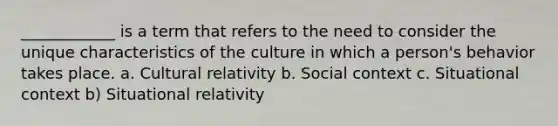 ____________ is a term that refers to the need to consider the unique characteristics of the culture in which a person's behavior takes place. a. Cultural relativity b. Social context c. Situational context b) Situational relativity