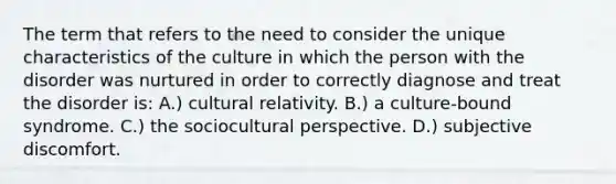 The term that refers to the need to consider the unique characteristics of the culture in which the person with the disorder was nurtured in order to correctly diagnose and treat the disorder is: A.) cultural relativity. B.) a culture-bound syndrome. C.) the sociocultural perspective. D.) subjective discomfort.