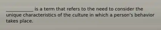 ____________ is a term that refers to the need to consider the unique characteristics of the culture in which a person's behavior takes place.