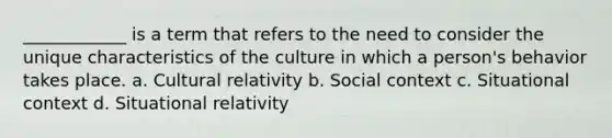 ____________ is a term that refers to the need to consider the unique characteristics of the culture in which a person's behavior takes place. a. Cultural relativity b. Social context c. Situational context d. Situational relativity