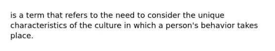 is a term that refers to the need to consider the unique characteristics of the culture in which a person's behavior takes place.