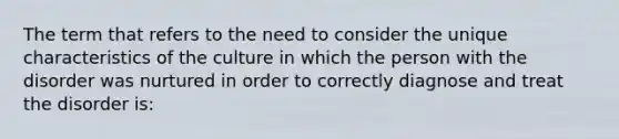 The term that refers to the need to consider the unique characteristics of the culture in which the person with the disorder was nurtured in order to correctly diagnose and treat the disorder is: