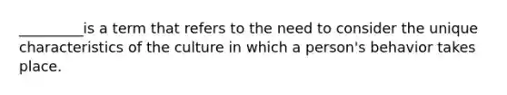 _________is a term that refers to the need to consider the unique characteristics of the culture in which a person's behavior takes place.