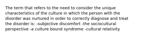 The term that refers to the need to consider the unique characteristics of the culture in which the person with the disorder was nurtured in order to correctly diagnose and treat the disorder is: -subjective discomfort -the sociocultural perspective -a culture bound syndrome -cultural relativity