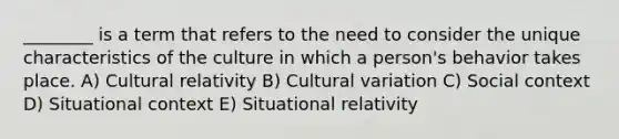 ________ is a term that refers to the need to consider the unique characteristics of the culture in which a person's behavior takes place. A) Cultural relativity B) Cultural variation C) Social context D) Situational context E) Situational relativity