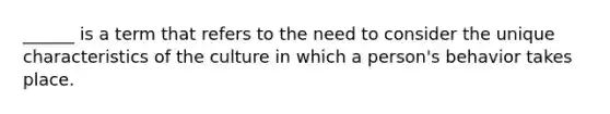 ______ is a term that refers to the need to consider the unique characteristics of the culture in which a person's behavior takes place.
