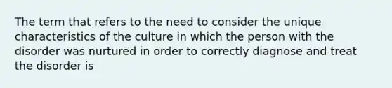 The term that refers to the need to consider the unique characteristics of the culture in which the person with the disorder was nurtured in order to correctly diagnose and treat the disorder is