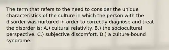 The term that refers to the need to consider the unique characteristics of the culture in which the person with the disorder was nurtured in order to correctly diagnose and treat the disorder is: A.) cultural relativity. B.) the sociocultural perspective. C.) subjective discomfort. D.) a culture-bound syndrome.