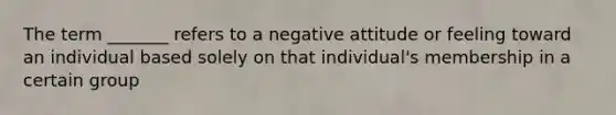 The term _______ refers to a negative attitude or feeling toward an individual based solely on that individual's membership in a certain group