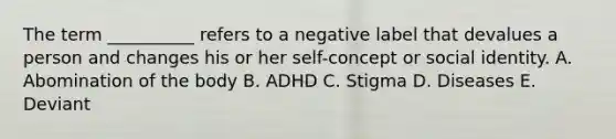 The term __________ refers to a negative label that devalues a person and changes his or her self-concept or social identity. A. Abomination of the body B. ADHD C. Stigma D. Diseases E. Deviant