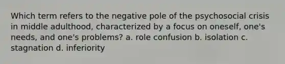 Which term refers to the negative pole of the psychosocial crisis in middle adulthood, characterized by a focus on oneself, one's needs, and one's problems? a. role confusion b. isolation c. stagnation d. inferiority