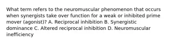 What term refers to the neuromuscular phenomenon that occurs when synergists take over function for a weak or inhibited prime mover (agonist)? A. Reciprocal inhibition B. Synergistic dominance C. Altered reciprocal inhibition D. Neuromuscular inefficiency