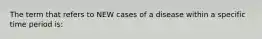 The term that refers to NEW cases of a disease within a specific time period is: