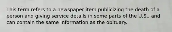 This term refers to a newspaper item publicizing the death of a person and giving service details in some parts of the U.S., and can contain the same information as the obituary.