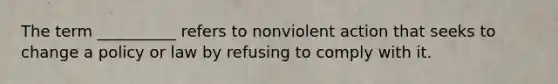 The term __________ refers to nonviolent action that seeks to change a policy or law by refusing to comply with it.