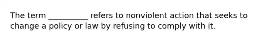 ​The term __________ refers to nonviolent action that seeks to change a policy or law by refusing to comply with it.