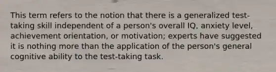 This term refers to the notion that there is a generalized test-taking skill independent of a person's overall IQ, anxiety level, achievement orientation, or motivation; experts have suggested it is nothing more than the application of the person's general cognitive ability to the test-taking task.